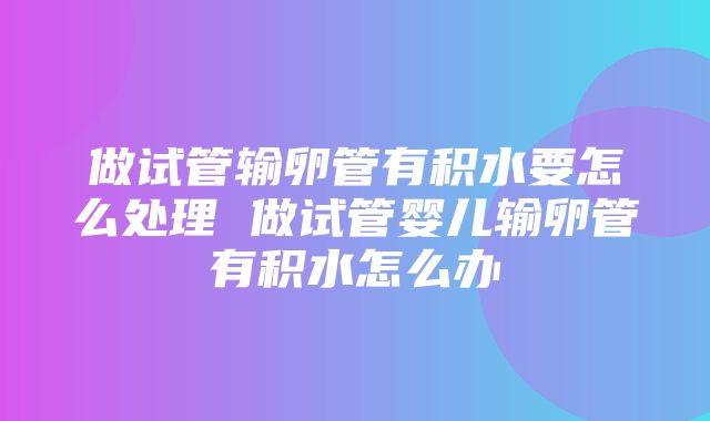 做试管输卵管有积水要怎么处理 做试管婴儿输卵管有积水怎么办