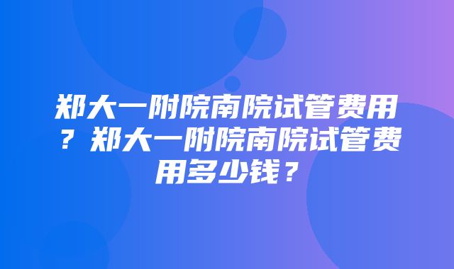 郑大一附院南院试管费用？郑大一附院南院试管费用多少钱？