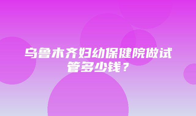 乌鲁木齐妇幼保健院做试管多少钱？