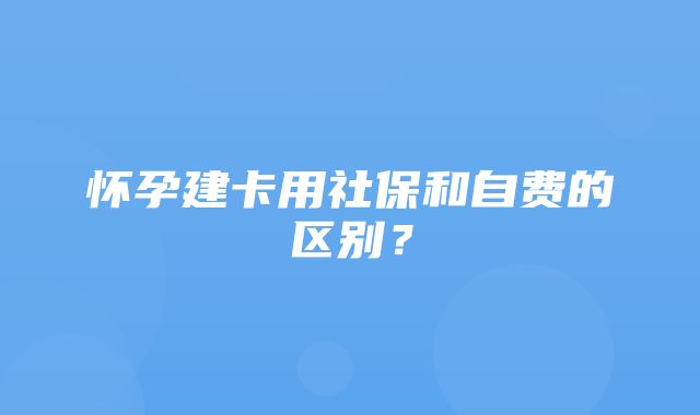 怀孕建卡用社保和自费的区别？