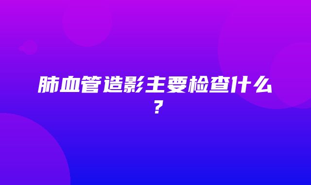 肺血管造影主要检查什么？