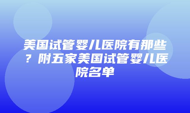 美国试管婴儿医院有那些？附五家美国试管婴儿医院名单