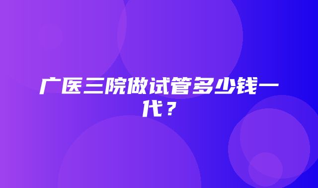 广医三院做试管多少钱一代？