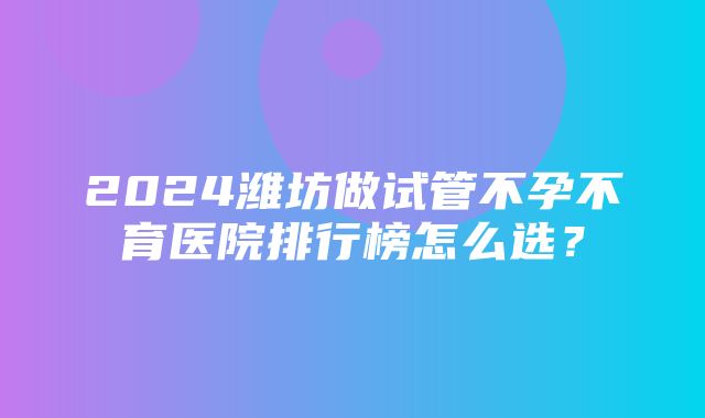 2024潍坊做试管不孕不育医院排行榜怎么选？