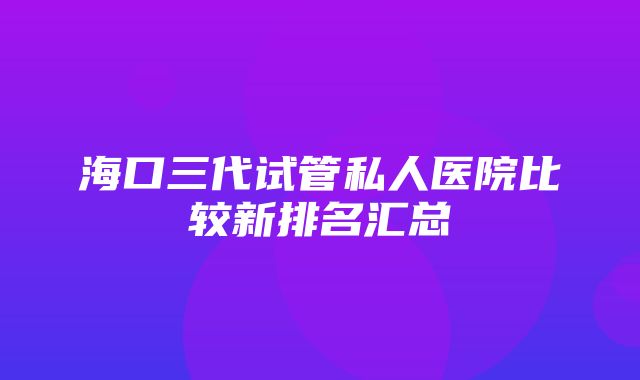 海口三代试管私人医院比较新排名汇总