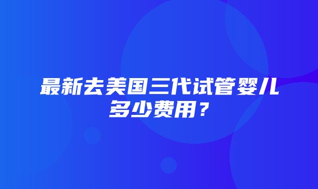 最新去美国三代试管婴儿多少费用？