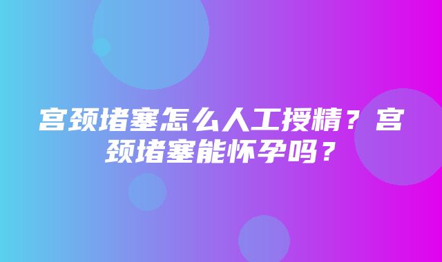 宫颈堵塞怎么人工授精？宫颈堵塞能怀孕吗？