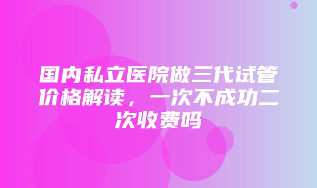 国内私立医院做三代试管价格解读，一次不成功二次收费吗