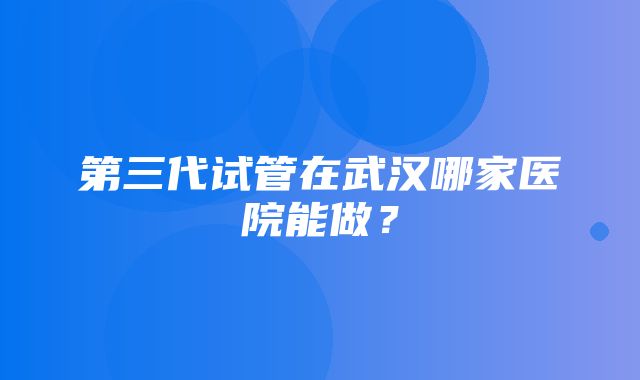 第三代试管在武汉哪家医院能做？