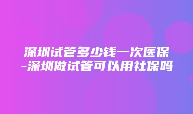 深圳试管多少钱一次医保-深圳做试管可以用社保吗