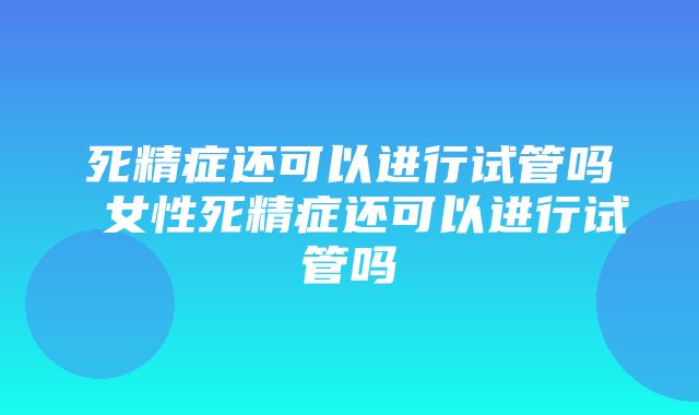 死精症还可以进行试管吗 女性死精症还可以进行试管吗