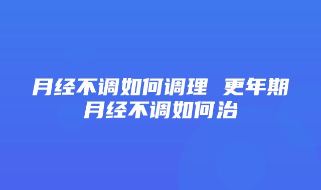 月经不调如何调理 更年期月经不调如何治