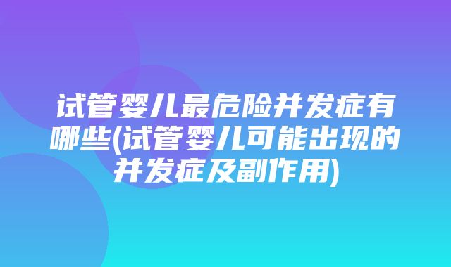 试管婴儿最危险并发症有哪些(试管婴儿可能出现的并发症及副作用)