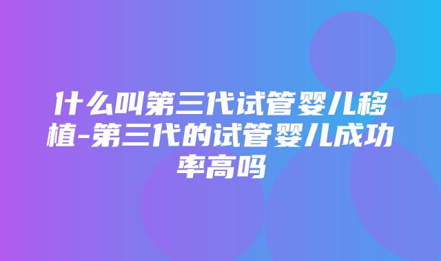 什么叫第三代试管婴儿移植-第三代的试管婴儿成功率高吗