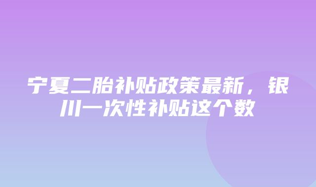 宁夏二胎补贴政策最新，银川一次性补贴这个数