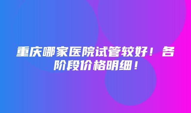 重庆哪家医院试管较好！各阶段价格明细！