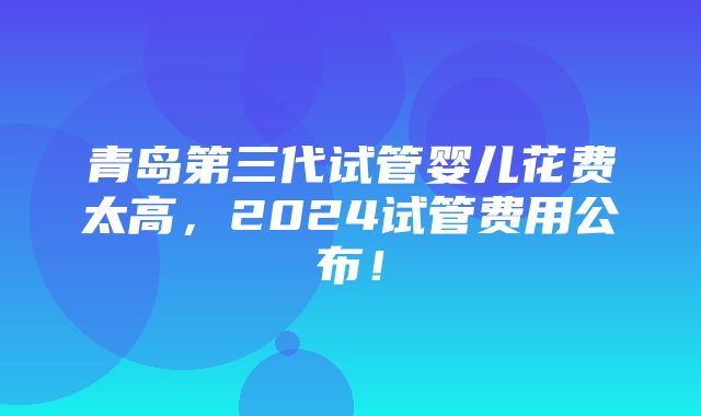 青岛第三代试管婴儿花费太高，2024试管费用公布！