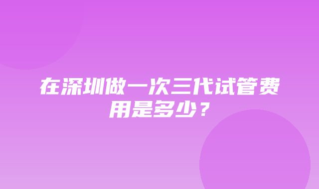 在深圳做一次三代试管费用是多少？