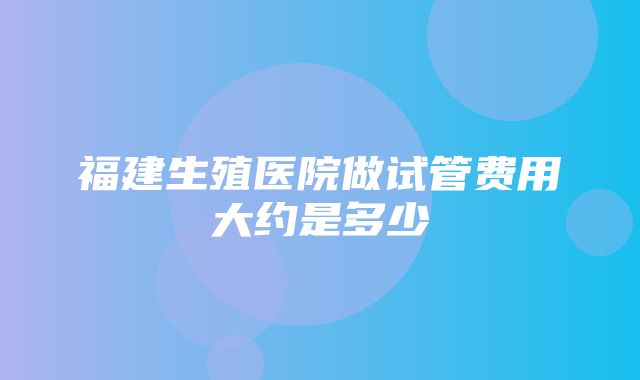 福建生殖医院做试管费用大约是多少