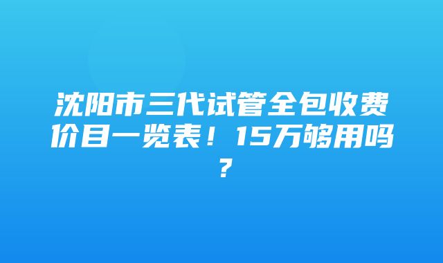 沈阳市三代试管全包收费价目一览表！15万够用吗？