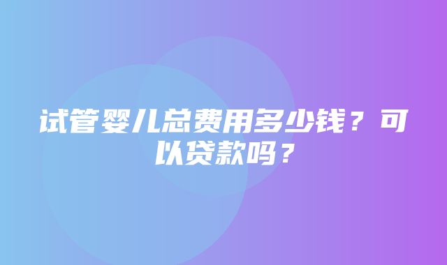 试管婴儿总费用多少钱？可以贷款吗？