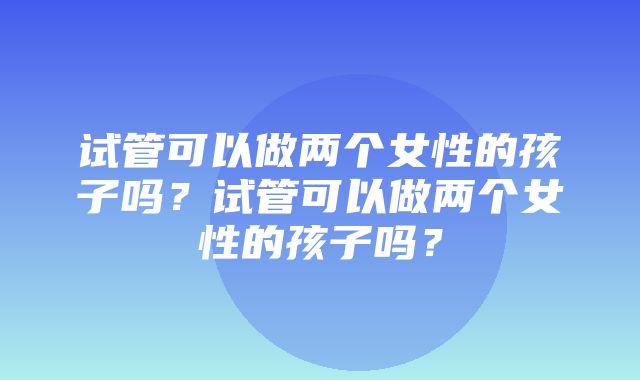 试管可以做两个女性的孩子吗？试管可以做两个女性的孩子吗？