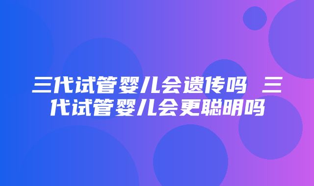 三代试管婴儿会遗传吗 三代试管婴儿会更聪明吗