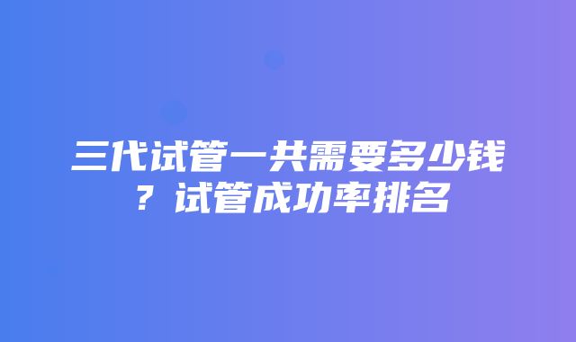 三代试管一共需要多少钱？试管成功率排名