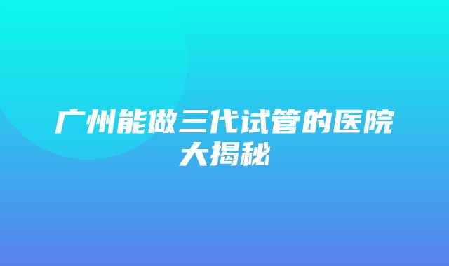 广州能做三代试管的医院大揭秘