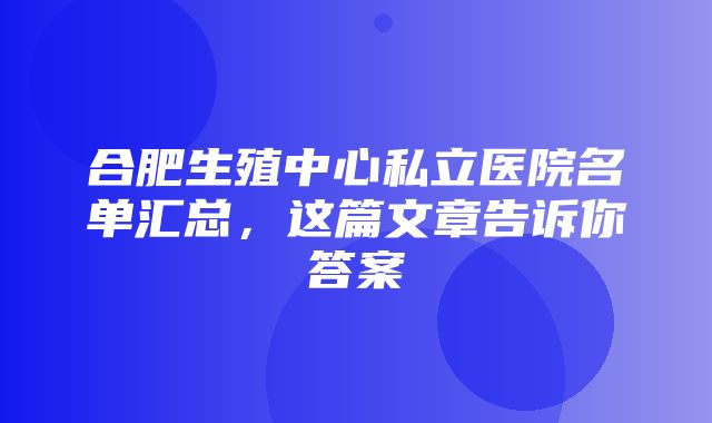 合肥生殖中心私立医院名单汇总，这篇文章告诉你答案