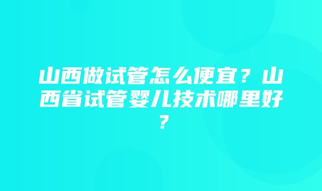 山西做试管怎么便宜？山西省试管婴儿技术哪里好？