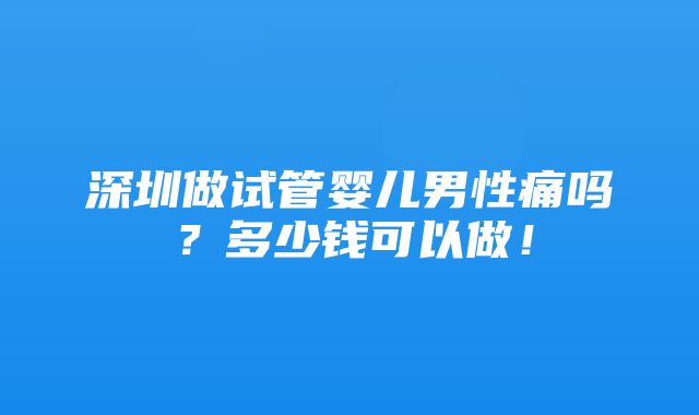 深圳做试管婴儿男性痛吗？多少钱可以做！