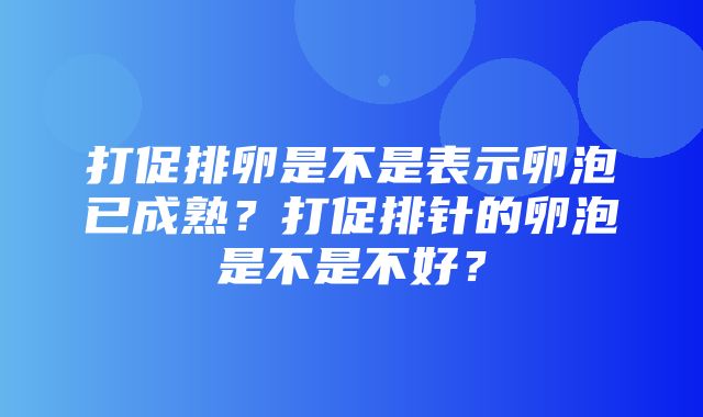 打促排卵是不是表示卵泡已成熟？打促排针的卵泡是不是不好？