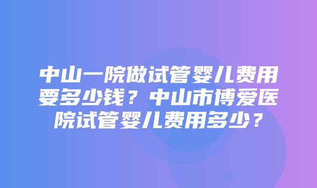 中山一院做试管婴儿费用要多少钱？中山市博爱医院试管婴儿费用多少？