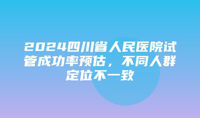 2024四川省人民医院试管成功率预估，不同人群定位不一致