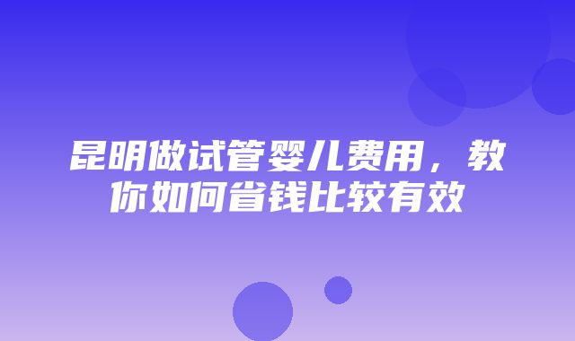 昆明做试管婴儿费用，教你如何省钱比较有效