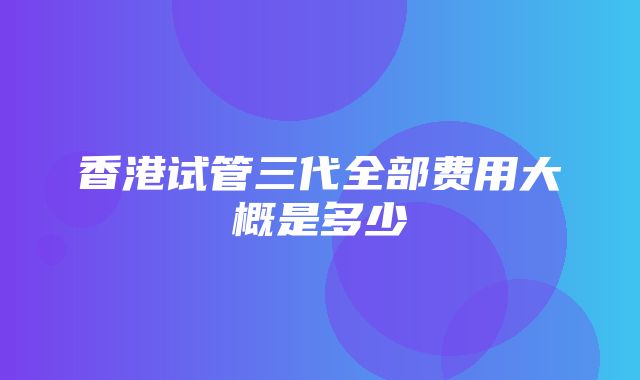 香港试管三代全部费用大概是多少