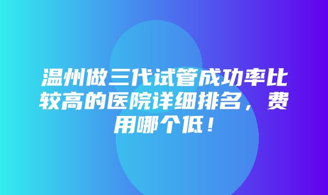 温州做三代试管成功率比较高的医院详细排名，费用哪个低！