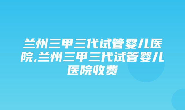 兰州三甲三代试管婴儿医院,兰州三甲三代试管婴儿医院收费