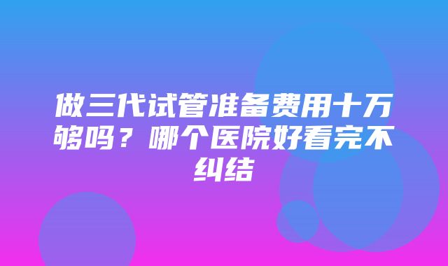 做三代试管准备费用十万够吗？哪个医院好看完不纠结