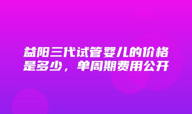 益阳三代试管婴儿的价格是多少，单周期费用公开