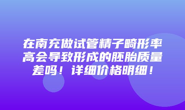 在南充做试管精子畸形率高会导致形成的胚胎质量差吗！详细价格明细！