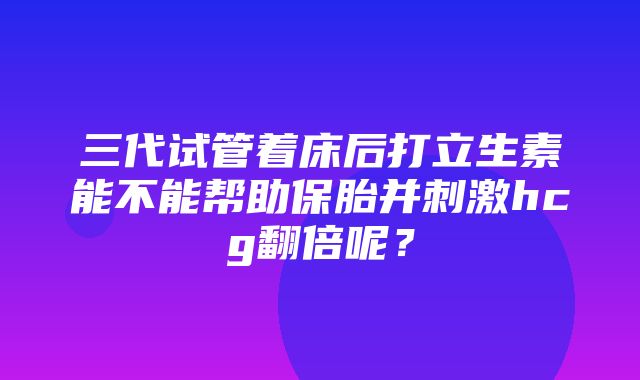 三代试管着床后打立生素能不能帮助保胎并刺激hcg翻倍呢？