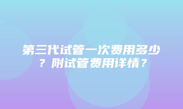 第三代试管一次费用多少？附试管费用详情？