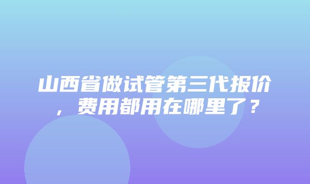 山西省做试管第三代报价，费用都用在哪里了？