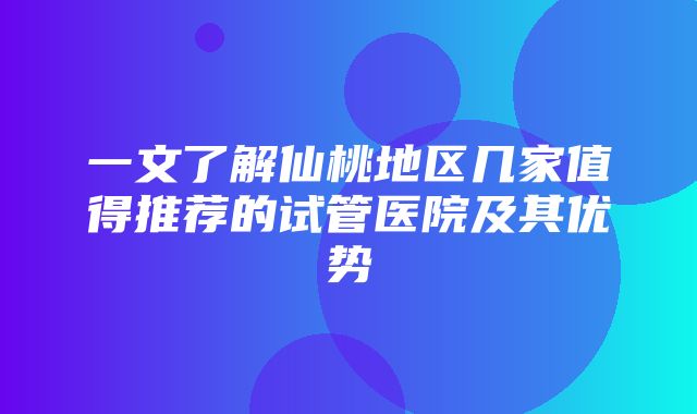 一文了解仙桃地区几家值得推荐的试管医院及其优势