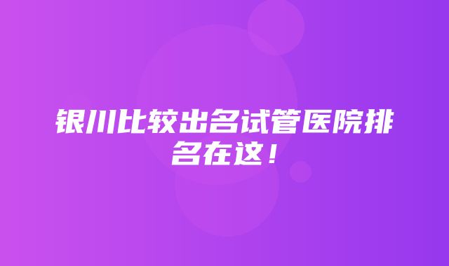 银川比较出名试管医院排名在这！