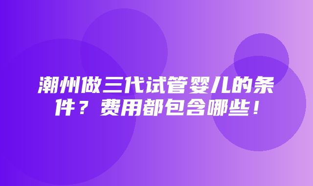 潮州做三代试管婴儿的条件？费用都包含哪些！