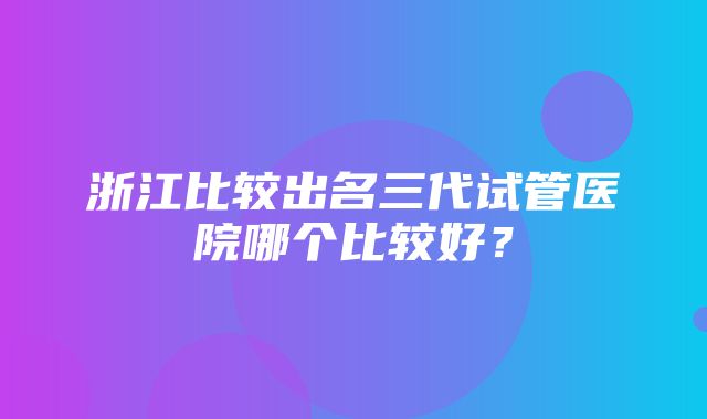 浙江比较出名三代试管医院哪个比较好？