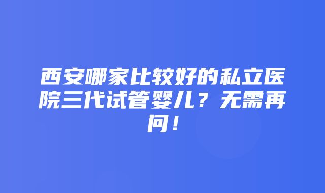 西安哪家比较好的私立医院三代试管婴儿？无需再问！